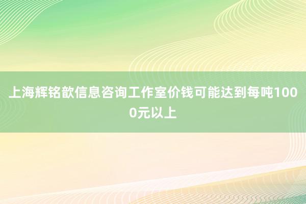 上海辉铭歆信息咨询工作室价钱可能达到每吨1000元以上